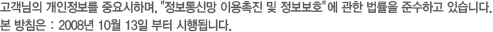 고객님의 개인정보를 중요시하며, "정보통신망 이용촉진 및 정보보호"에 관한 법률을 준수하고 있습니다. 본 방침은 : 2008년 10월 13일 부터 시행됩니다.