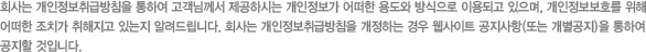 회사는 개인정보취급방침을 통하여 고객님께서 제공하시는 개인정보가 어떠한 용도와 방식으로 이용되고 있으며, 개인정보보호를 위해 어떠한 조치가 취해지고 있는지 알려드립니다. 회사는 개인정보취급방침을 개정하는 경우 웹사이트 공지사항(또는 개별공지)을 통하여 공지할 것입니다
