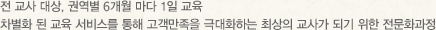 전 교사 대상, 권역별 4개월 마다 1일 교육 차별화 된 교육 서비스를 통해 고객만족을 극대화하는 최상의 교사가 되기 위한 전문화과정